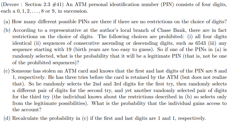 (Devore: Section 2.3 #41) An ATM personal identification number (PIN) consists of four digits,
each a 0, 1, 2, ..., 8 or 9, in succession.
(a) How many different possible PINs are there if there are no restrictions on the choice of digits?
(b) According to a representative at the author's local branch of Chase Bank, there are in fact
restrictions on the choice of digits. The following choices are prohibited: (i) all four digits
identical (ii) sequences of consecutive ascending or descending digits, such as 6543 (iii) any
sequence starting with 19 (birth years are too easy to guess). So if one of the PINs in (a) is
randomly selected, what is the probability that it will be a legitimate PIN (that is, not be one
of the prohibited sequences)?
(c) Someone has stolen an ATM card and knows that the first and last digits of the PIN are 8 and
1, respectively. He has three tries before the card is retained by the ATM (but does not realize
that). So he randomly selects the 2nd and 3rd digits for the first try, then randomly selects
a different pair of digits for the second try, and yet another randomly selected pair of digits
for the third try (the individual knows about the restrictions described in (b) so selects only
from the legitimate possibilities). What is the probability that the individual gains access to
the account?
(d) Recalculate the probability in (c) if the first and last digits are 1 and 1, respectively.