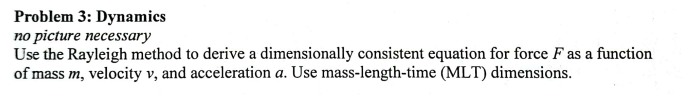 Problem 3: Dynamics
no picture necessary
Use the Rayleigh method to derive a dimensionally consistent equation for force F as a function
of mass m, velocity v, and acceleration a. Use mass-length-time (MLT) dimensions.