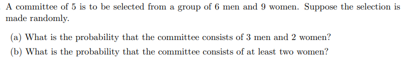 A committee of 5 is to be selected from a group of 6 men and 9 women. Suppose the selection is
made randomly.
(a) What is the probability that the committee consists of 3 men and 2 women?
(b) What is the probability that the committee consists of at least two women?