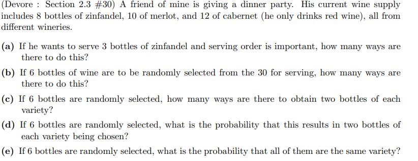 (Devore Section 2.3 #30) A friend of mine is giving a dinner party. His current wine supply
includes 8 bottles of zinfandel, 10 of merlot, and 12 of cabernet (he only drinks red wine), all from
different wineries.
(a) If he wants to serve 3 bottles of zinfandel and serving order is important, how many ways are
there to do this?
(b) If 6 bottles of wine are to be randomly selected from the 30 for serving, how many ways are
there to do this?
(c) If 6 bottles are randomly selected, how many ways are there to obtain two bottles of each
variety?
(d) If 6 bottles are randomly selected, what is the probability that this results in two bottles of
each variety being chosen?
(e) If 6 bottles are randomly selected, what is the probability that all of them are the same variety?