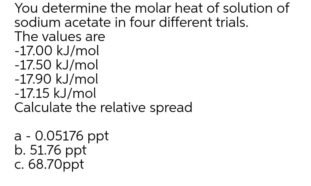 You determine the molar heat of solution of
sodium acetate in four different trials.
The values are
-17.00 kJ/mol
-17.50 kJ/mol
-17.90 kJ/mol
-17.15 kJ/mol
Calculate the relative spread
а - 0.05176 рpt
b. 51.76 ppt
с. 68.70рpt
