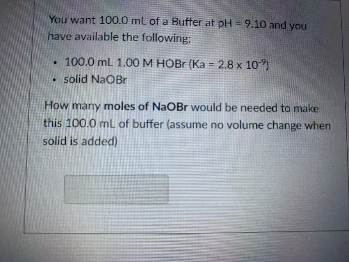 You want 100.0 mL of a Buffer at pH = 9.10 and you
have available the following;
100.0 mL 1.00 M HOBR (Ka = 2.8 x 109)
• solid NaOBr
How many moles of NaOBr would be needed to make
this 100.0 mL of buffer (assume no volume change when
solid is added)
