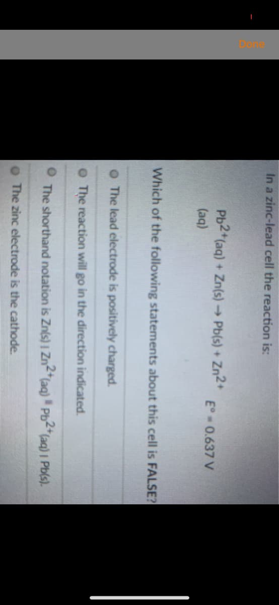 In a zinc-lead cell the reaction is:
Pb2 (aq) + Zn(s)→ Pb(s) +
Zn2+
E° 0.637 V
(aq)
Which of the following statements about this cell is FALSE?
The lead electrode is positively charged.
O The reaction will go in the direction indicated.
The shorthand notation is Zn(s) | Zn-"(aq) Pb2*(aq) I Pb(s).
O The zinc electrode is the cathode.
