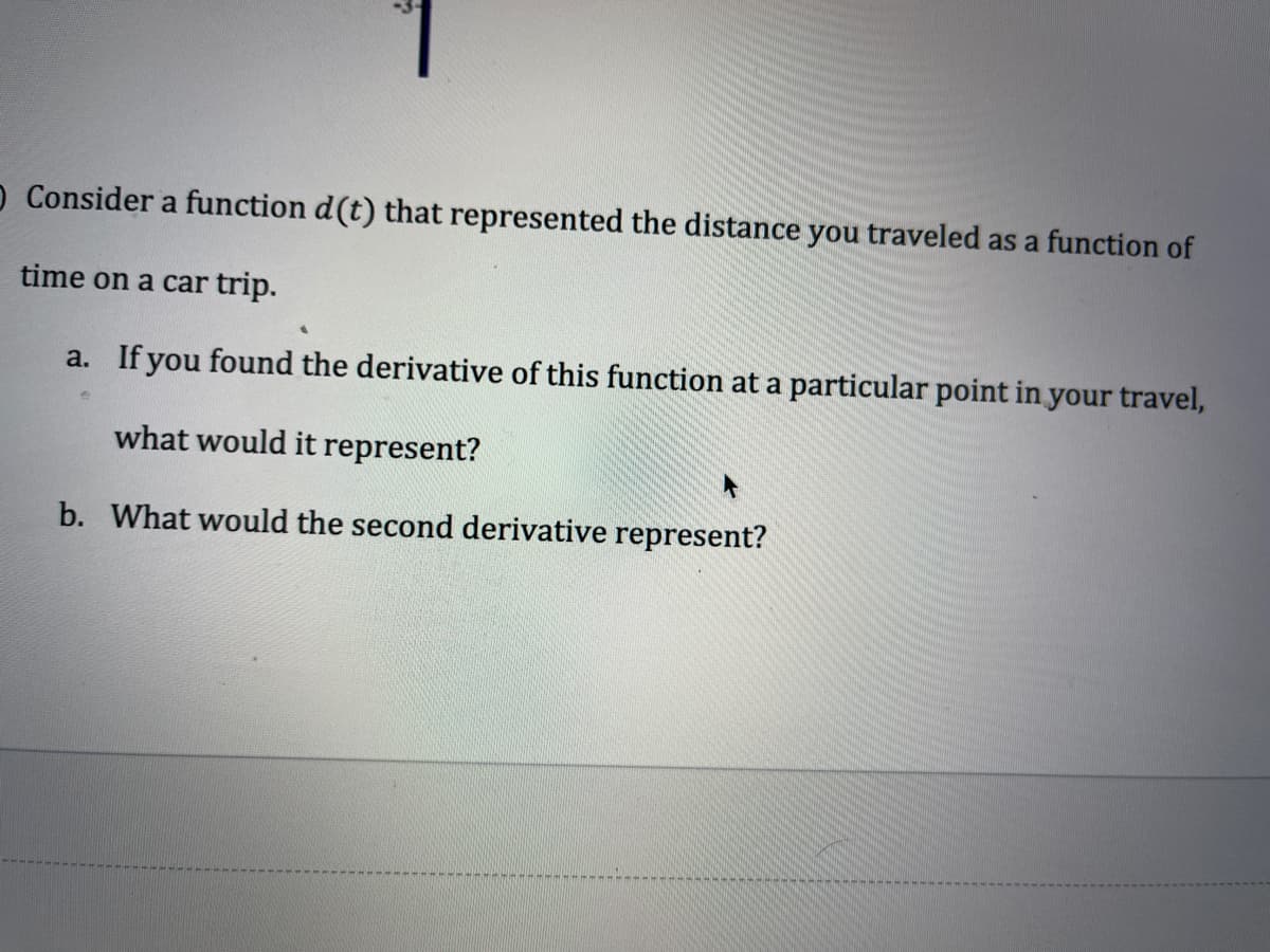 O Consider a function d(t) that represented the distance you traveled as a function of
time on a car trip.
a. If you found the derivative of this function at a particular point in your travel,
what would it represent?
b. What would the second derivative represent?

