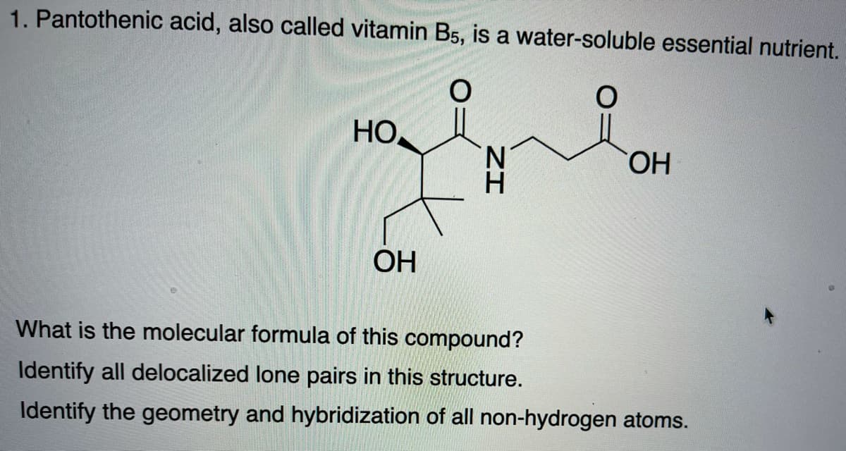 1. Pantothenic acid, also called vitamin B5, is a water-soluble essential nutrient.
НО
N.
HO,
ОН
What is the molecular formula of this compound?
Identify all delocalized lone pairs in this structure.
Identify the geometry and hybridization of all non-hydrogen atoms.
ZI
