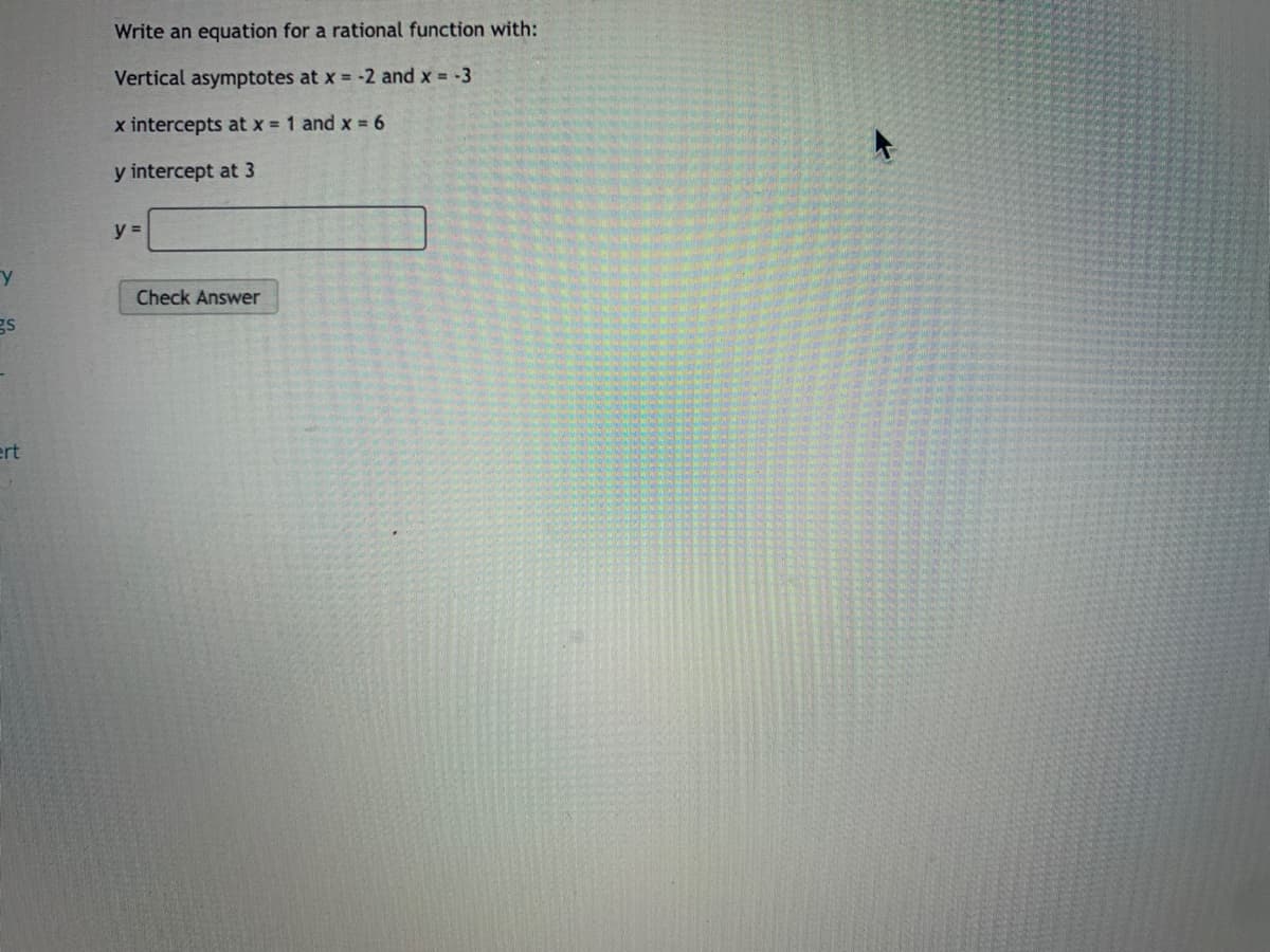 Write an equation for a rational function with:
Vertical asymptotes at x = -2 and x = -3
x intercepts at x = 1 and x = 6
y intercept at 3
y =
Check Answer
gs
ert
