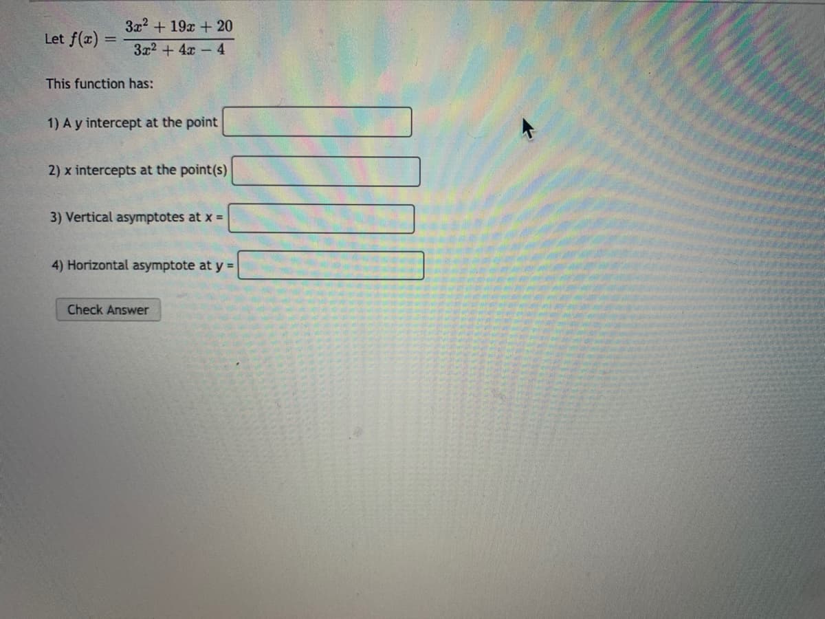 3x2 + 19x + 20
Let f(x)
3x2 + 4x 4
This function has:
1) A y intercept at the point
2) x intercepts at the point(s)
3) Vertical asymptotes at x =
4) Horizontal asymptote at y =
Check Answer
