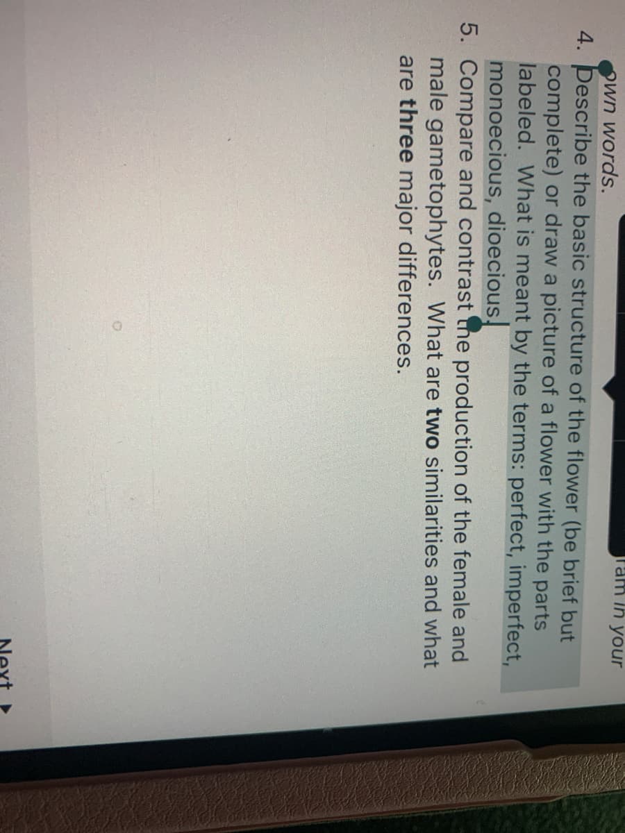 Fam in your
Own words.
4. Describe the basic structure of the flower (be brief but
complete) or draw a picture of a flower with the parts
labeled. What is meant by the terms: perfect, imperfect,
monoecious, dioecious,
5. Compare and contrast the production of the female and
male gametophytes. What are two similarities and what
are three major differences.
