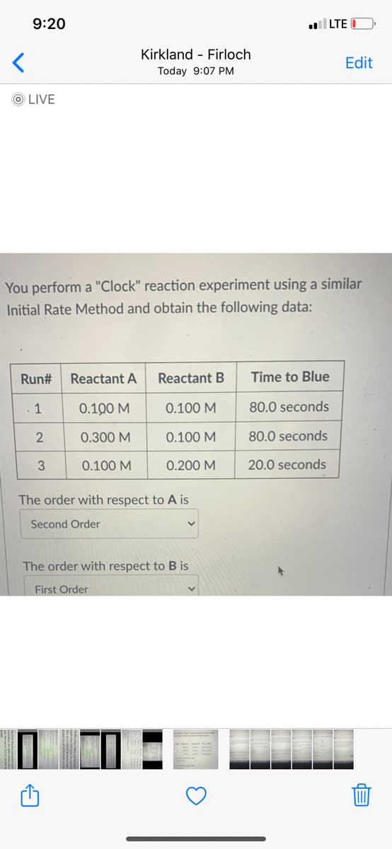 9:20
LTE
Kirkland - Firloch
Edit
Today 9:07 PM
O LIVE
You perform a "Clock" reaction experiment using a similar
Initial Rate Method and obtain the following data:
Run#
Reactant A
Reactant B
Time to Blue
1
0.100 M
0.100 M
80.0 seconds
2
0.300 M
0.100 M
80.0 seconds
3
0.100 M
0.200 M
20.0 seconds
The order with respect to A is
Second Order
The order with respect to B is
First Order
