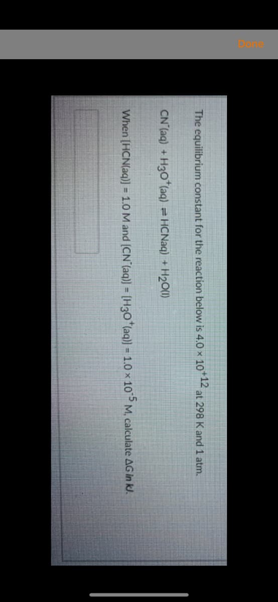 The equilibrium constant for the reaction below is 4.0 x 10*12
at 298 K and 1 atm.
CN (aq) + H30 (aq) = HCNaq) + H2O(1)
When [HCN(aq)] = 1.0 M and (CN (aq)] = [H3O*(aq)] - 1.0 x 10 M, calculate AG In kl.
