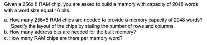 Given a 256x 8 RAM chip, you are asked to build a memory with capacity of 2048 words
with a word size equal 16 bits.
a. How many 256×8 RAM chips are needed to provide a memory capacity of 2048 words?
Specify the layout of the chips by stating the number of rows and columns.
b. How many address bits are needed for the built memory?
c. How many RAM chips are there per memory word?

