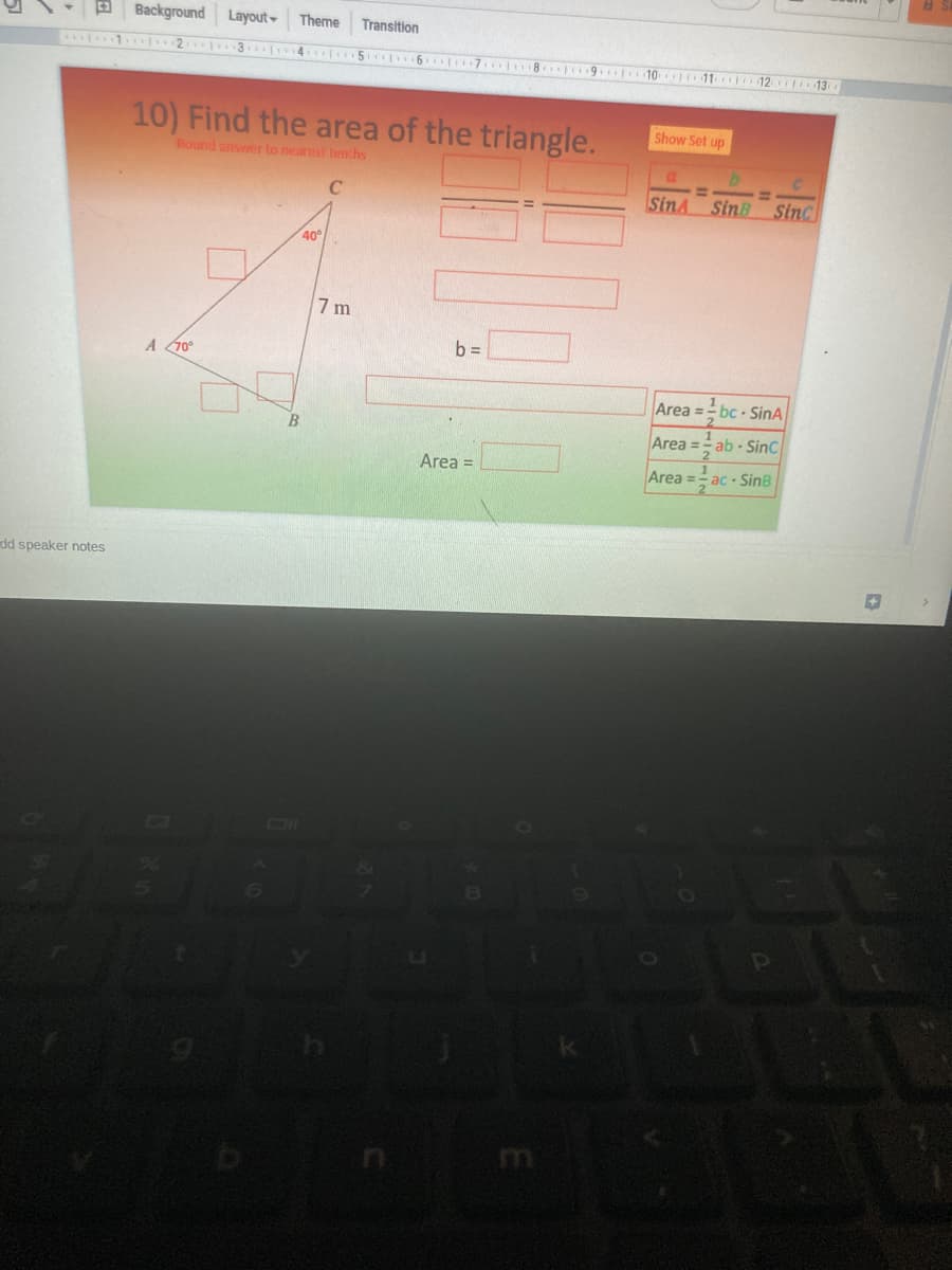 a Background Layout
Theme
Transition
. 4. 5 6 7 8 9 te
10
11 112iti 13
10) Find the area of the triangle.
Show Set up
Round answer to nearest tenchs
%3D
C
SinA
Sin SinC
40°
7 m
b =
A 70°
Area =- bc - SinA
Area = ab - SinC
Area =
Area =
ac SinB
dd speaker notes
m
