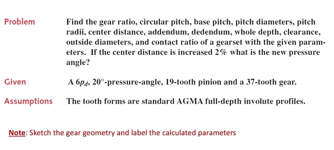 Problem
Find the gear ratio, circular pitch, base pitch, pitch diameters, pitch
radii, center distance, addendum, dedendum, whole depth, clearance,
outside diameters, and contact ratio of a gearset with the given param-
eters. If the center distance is increased 2% what is the new pressure
angle?
Given
A 6pd, 20°-pressure-angle, 19-tooth pinion and a 37-tooth gear.
Assumptions
The tooth forms are standard AGMA full-depth involute profiles.
Note: Sketch the gear geometry and label the calculated parameters
