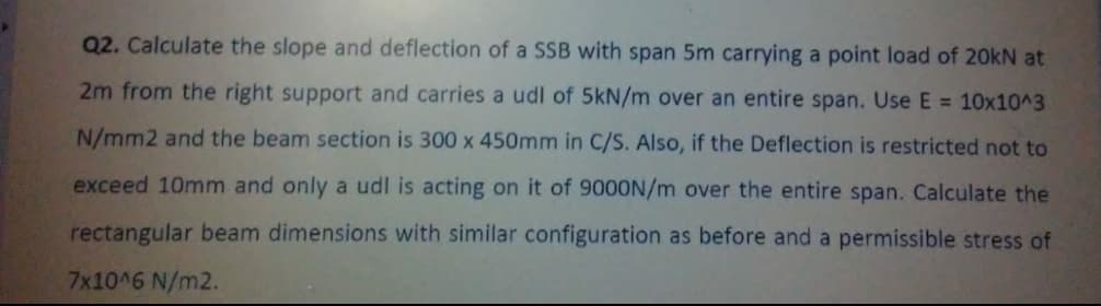 Q2. Calculate the slope and deflection of a SSB with span 5m carrying a point load of 20KN at
2m from the right support and carries a udl of 5kN/m over an entire span. Use E = 10x10^3
N/mm2 and the beam section is 300 x 450mm in C/S. Also, if the Deflection is restricted not to
exceed 10mm and only a udl is acting on it of 9000N/m over the entire span. Calculate the
rectangular beam dimensions with similar configuration as before and a permissible stress of
7x10^6 N/m2.
