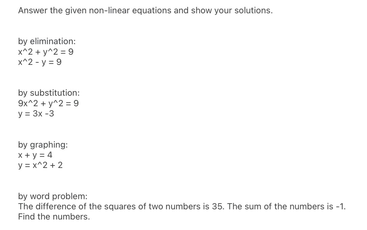Answer the given non-linear equations and show your solutions.
by elimination:
x^2 + y^2 = 9
X^2 - y = 9
by substitution:
9x^2 + y^2 = 9
y = 3x -3
by graphing:
X + y = 4
y = x^2 + 2
by word problem:
The difference of the squares of two numbers is 35. The sum of the numbers is -1.
Find the numbers.
