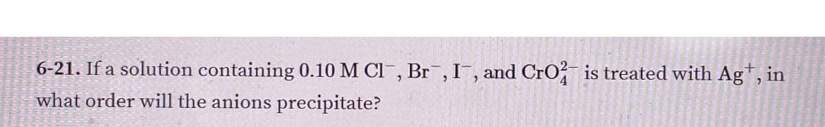 6-21. If a solution containing 0.10 M Cl, Br , I¯, and CrO, is treated with Ag, in
what order will the anions precipitate?
