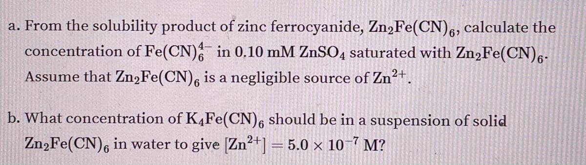 a. From the solubility product of zinc ferrocyanide, Zn,Fe(CN),, calculate the
concentration of Fe(CN) in 0,10 mM ZNSO4 saturated with Zn2Fe(CN),-.
69
Assume that Zn,Fe(CN), is a negligible source of Zn?+.
b. What concentration of K4Fe(CN), should be in a suspension of solid
Zn,Fe(CN), in water to give [Zn²+] = 5.0 × 10-7 M?
