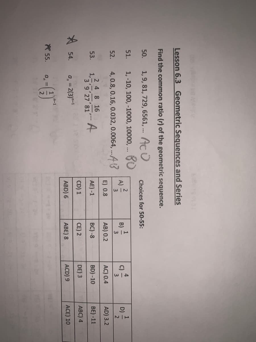 re
Lesson 6.3 Geometric Sequences and Series
Find the common ratio (r) of the geometric sequence.
1, 9, 81, 729, 6561, ... Aco
1, -10, 100, -1000, 10000, ...
4, 0.8, 0.16, 0.032, 0.0064,...4
2 4 8 16
A
50.
51.
52.
53.
54.
55.
1,
3 9 27 81
an=
, = 2(3)-1
an
=
1-1
N|T
Choices for 50-55:
A)
2
3
E) 0.8
AE) -1
CD) 1
ABD) 6
B)
1
3
AB) 0.2
BC) -8
CE) 201
ABE) 8
C)
4
3
AC) 0.4
BD) -10
DE) 3
ACD) 9
D)
1
2
AD) 3.2
BE)-11
ABC) 4
ACE) 10