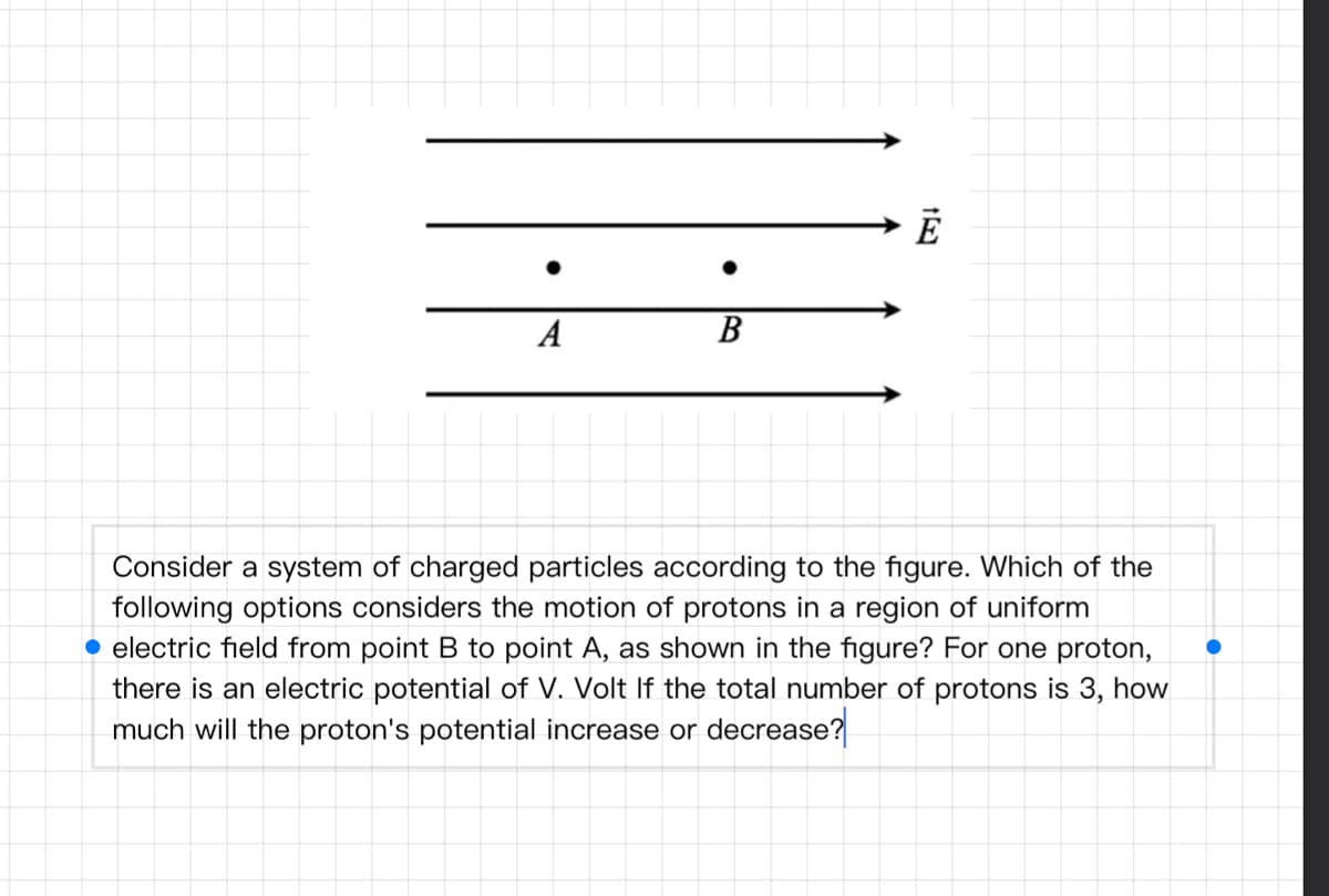 A
В
Consider a system of charged particles according to the figure. Which of the
following options considers the motion of protons in a region of uniform
• electric field from point B to point A, as shown in the figure? For one proton,
there is an electric potential of V. Volt If the total number of protons is 3, how
much will the proton's potential increase or decrease?
