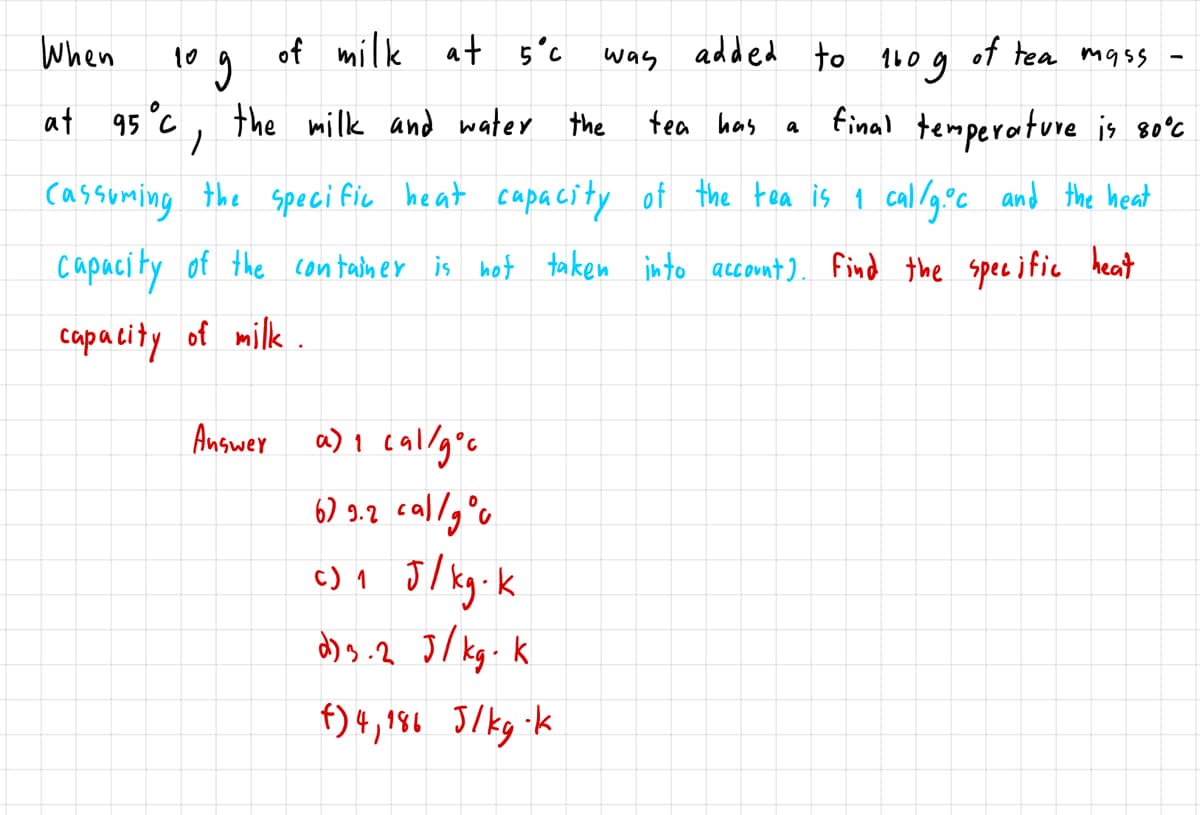 When
of milk at 5°c
added to
of tea mass
g
10
was
160
at 95°C, the milk and water the
final temperature is so'c
tea has
cassuming the speci fic heat capacity of the tea is 1 callg°c and the heat
capacity of the container is hot taken into account). Find the spece ific heat
capacity of milk.
Answer
a) I callg°c
6) 9.2 callg°o
c) 1 J/ kg.k
d)s.2 J/ kg. k
f) +, $6 J/kg-k
