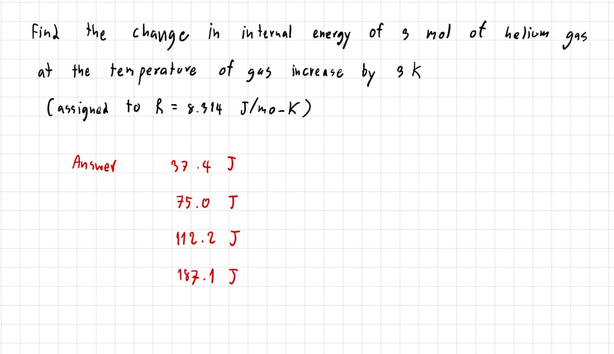 the change in in ternal
at the tem perature
Find
of
eneray
s mol of helium
gas
of gas increase by 3 K
(assigned to ĥ = 8.914 J/mo-K)
Answer
37.4 J
75.0 J
112.2 J
187.1 J
