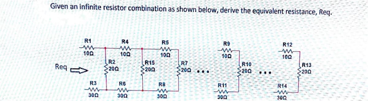Given an infinite resistor combination as shown below, derive the equivalent resistance, Req.
R1
R4
R5
R9
R12
100
100
100
100
100
Req
R2
200
R15
200
R7
$200 ...
R10
$200
R13
200
...
R3
R6
R8
R11
R14
300
300
300
300
302
