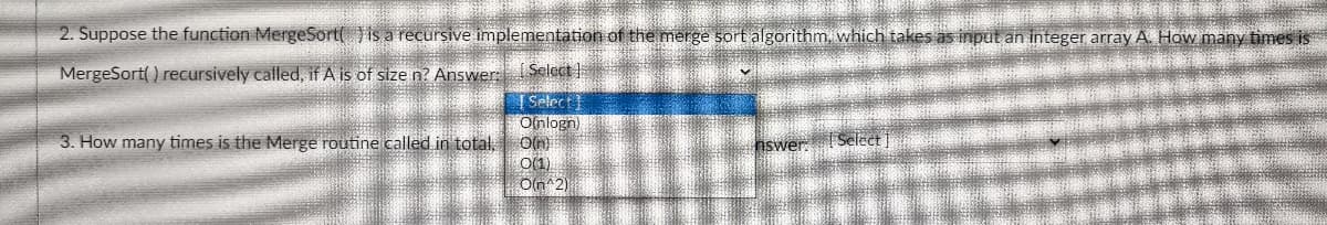 2. Suppose the function MergeSort( Vis a recursive implementation of the merge sort algorithm, which takes as input an integer array A. How many times is
MergeSort( ) recursively called, if A is of size n? Answer: Select
T Select
Olnlogn
3. How many times is the Merge routine called in total,
O(1)
Oln 2)
nswer. ISelect ]
