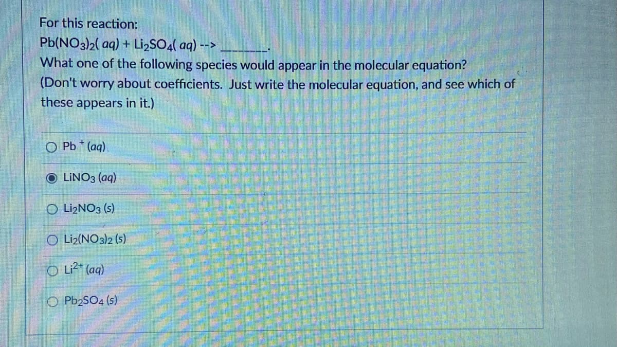 For this reaction:
Pb(NO3)2( aq) + Li,SO4( aq) -->
What one of the following species would appear in the molecular equation?
(Don't worry about coefficients. Just write the molecular equation, and see which of
these appears in it.)
Pb * (aq)
LINO3 (aq)
O LizNO3 (s)
O Liz(NO3)2 (s)
O L²* (aq)
O PbzSO4 (s)
