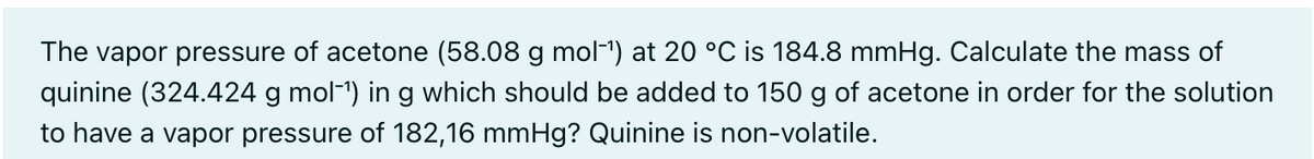 The vapor pressure of acetone (58.08 g mol-") at 20 °C is 184.8 mmHg. Calculate the mass of
quinine (324.424 g mol-1) in g which should be added to 150 g of acetone in order for the solution
to have a vapor pressure of 182,16 mmHg? Quinine is non-volatile.
