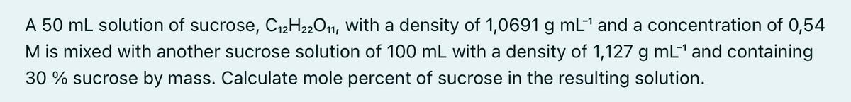 A 50 mL solution of sucrose, C12H2201, with a density of 1,0691 g mL1 and a concentration of 0,54
M is mixed with another sucrose solution of 100 mL with a density of 1,127 g mL1 and containing
30 % sucrose by mass. Calculate mole percent of sucrose in the resulting solution.
