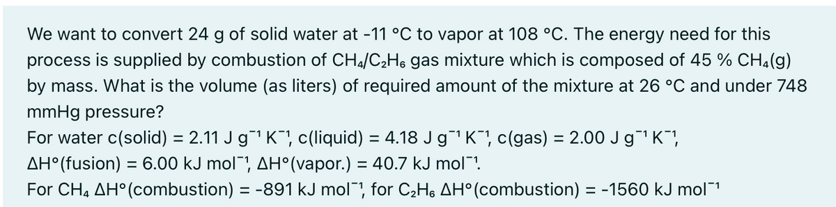 We want to convert 24 g of solid water at -11 °C to vapor at 108 °C. The energy need for this
process is supplied by combustion of CH4/C2H, gas mixture which is composed of 45 % CH4(g)
by mass. What is the volume (as liters) of required amount of the mixture at 26 °C and under 748
mmHg pressure?
For water c(solid) = 2.11 J g1 K", c(liquid) = 4.18 JgK", c(gas) = 2.00 J g1 K,
%3D
%3D
AH°(fusion) = 6.00 kJ mol¯, AH°(vapor.) = 40.7 kJ mol¯!.
%3D
For CH, AH°(combustion) = -891 kJ mol", for C2H, AH° (combustion) = -1560 kJ mol1
