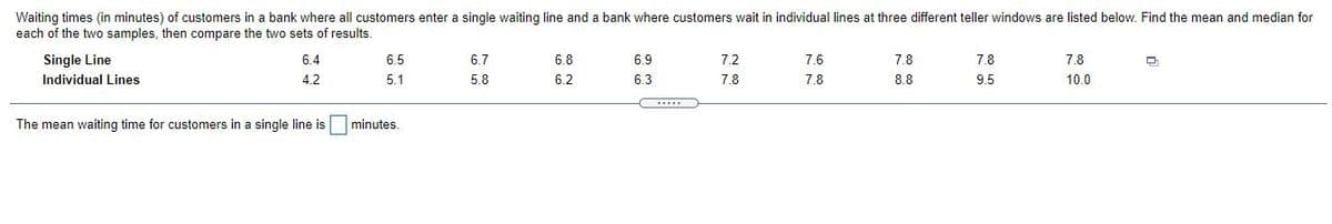 Waiting times (in minutes) of customers in a bank where all customers enter a single waiting line and a bank where customers wait in individual lines at three different teller windows are listed below. Find the mean and median for
each of the two samples, then compare the two sets of results.
Single Line
6.4
6.5
6.7
6.8
6.9
7.2
7.6
7.8
7.8
7.8
Individual Lines
4.2
5.1
5.8
6.2
6.3
7.8
7.8
8.8
9.5
10.0
The mean waiting time for customers in a single line is minutes.
