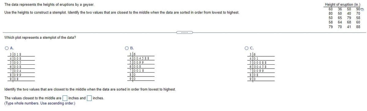 Height of eruption (in.)
900
The data represents the heights of eruptions by a geyser.
60
36
50
Use the heights to construct a stemplot. Identify the two values that are closest to the middle when the data are sorted in order from lowest to highest.
80
50
40
70
50
65
58
79
68 60
58
64
79 70
41
88
.....
Which plot represents a stemplot of the data?
O A.
OB.
В.
C.
30 18
4 008
5005
6 008
7004
8099
9 08
316
40045 8 S
50099
6 008
70018
3|6
4 |0 1
5000SS
6 |00458
7l0099
los
8los
9 0
90
Identify the two values that are closest to the middle when the data are sorted in order from lowest to highest.
The values closest to the middle are inches and
(Type whole numbers. Use ascending order.)
inches.

