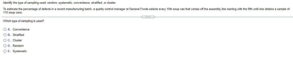 Identify the type of sampling used: random, systematic, convenience, stratified, or cluster.
To estimate the percentage of defects in a recent manufacturing batch, a quality control manager at General Foods selects every 10th soup can that comes off the assembly line starting with the fifth until she obtains a sample of
110 soup cans.
Which type of sampling is used?
O A. Convenience
O B. Stratified
O C. Cluster
O D. Random
O E. Systematic
