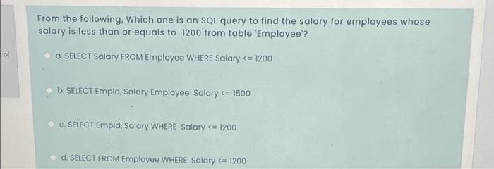 From the following, Which one is an SQL query to find the salary for employees whose
salary is less than or equals to 1200 from table 'Employee'?
of
a. SELECT Salary FROM Employee WHERE Salary <= 1200
b. SELECT Empld, Salary Employee Salary <= 1500
C. SELECT Empld, Salary WHERE Salary <= 1200
d. SELECT FROM Employee WHERE Salary c= 1200
