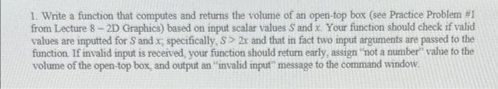 1. Write a function that computes and returns the volume of an open-top box (see Practice Problem #1
from Lecture 8- 2D Graphics) based on input scalar values S and x. Your function should check if valid
values are inputted for S and x, specifically, S> 2x and that in fact two input arguments are passed to the
function. If invalid input is received, your function should return early, assign "not a number" value to the
volume of the open-top box, and output an "invalid input" message to the command window.
