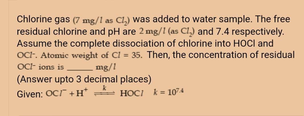 Chlorine gas (7 mg/1 as Cl,) was added to water sample. The free
residual chlorine and pH are 2 mg/1 (as Cl,) and 7.4 respectively.
Assume the complete dissociation of chlorine into HOCI and
OCt. Atomic weight of Cl = 35. Then, the concentration of residual
OC- ions is mg/1
(Answer upto 3 decimal places)
%3D
Given: OCI +H*
HOCI k = 107.4
