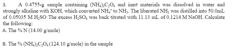 A 0.4755-g sample containing (NH,),C,O, and inert materials was dissolved in water and
3.
strongly alkaline with KOH, which converted NH,* to NH3. The liberated NH; was distilled into 50.0mL
of 0.05035 M H,SO The excess H,SO, was back titrated with 11.13 mL of 0.1214 M NaOH. Calculate
the following:
A. The % N (14.00 g/mole)
B. The % (NH,),C,0;(124.10 g/mole) in the sample
