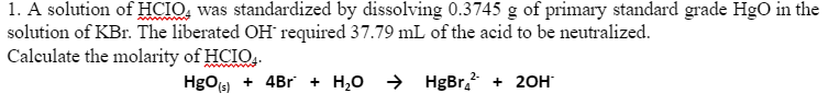 1. A solution of HCIO, was standardized by dissolving 0.3745 g of primary standard grade HgO in the
solution of KBr. The liberated OH required 37.79 mL of the acid to be neutralized.
Calculate the molarity of HCIO..
HgOs) + 4Br + H,0 >
HgBr. + 20H
