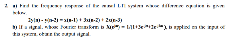 2. a) Find the frequency response of the causal LTI system whose difference equation is given
below.
2y (n) - У(п-2) %3 х(n-1) + 3x(n-2) + 2x(п-3)
b) If a signal, whose Fourier transform is X(ej@) = 1/(1+3e-i@+2e+j2@ ), is applied on the input of
this system, obtain the output signal.

