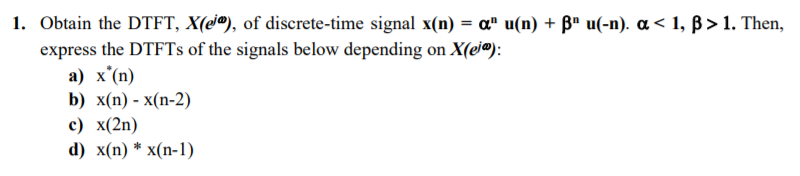 1. Obtain the DTFT, X(e®), of discrete-time signal x(n) = a" u(n) + B" u(-n). a < 1, B>1. Then,
%3D
express the DTFTS of the signals below depending on X(ej®):
a) x'(n)
b) x(n) - х(n-2)
с) x(2n)
d) x(n) * x(п-1)
