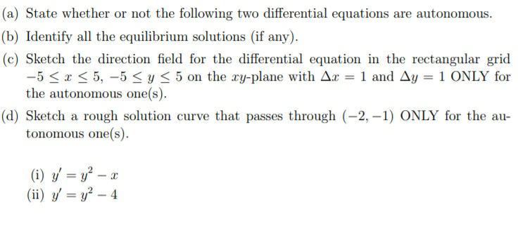 State whether or not the following two differential equations are autonomous.
Identify all the equilibrium solutions (if any).
Sketch the direction field for the differential equation in the rectangular grid
-5 < x < 5, –5 < y < 5 on the ry-plane with Ax = 1 and Ay = 1 ONLY for
the autonomous one(s).
Sketch a rough solution curve that passes through (-2, –1) ONLY for the au-
tonomous one(s).
(i) y = y² – x
(ii) y' = y² – 4
