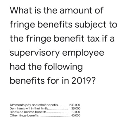 What is the amount of
fringe benefits subject to
the fringe benefit tax if a
supervisory employee
had the following
benefits for in 2019?
13h month pay and other benefits .P40,000
35,000
10,000
40,000
De minimis within their limits..
Excess de minimis benefits.
Other fringe benefits..

