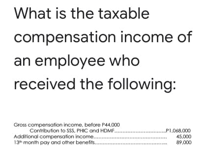 What is the taxable
compensation income of
an employee who
received the following:
Gross compensation income, before P44,000
Contribution to SSS, PHIC and HDMF...
Additional compensation income..
13h month pay and other benefits.
..P1,068,000
45,000
89,000
