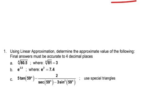 1. Using Linear Approximation, determine the approximate value of the following:
Final answers must be accurate to 4 decimal places
a. V80.5 ; where: 81 = 3
b. e" ; where: e =7.4
22
2
5 tan( 59°)-
; use special triangles
C.
sec(59°)- 3sin' (59°)

