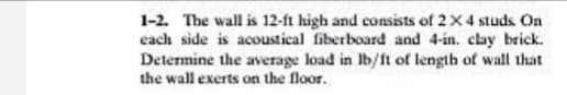 1-2. The wall is 12-ft high and consists of 2X4 studs On
each side is acoustical fiberboard and 4-in. clay brick.
Determine the average load in Ib/ft of length of wall that
the wall exerts on the floor.
