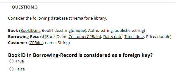 QUESTION 3
Consider the following database schema for a library.
Book (BooklD:int, BookTitle:string(unique), Author:string, publisher:string)
Borrowing-Record (BooklD: int, CustomerCPR: int, Date: date, Time: time, Price: double)
Customer (CPR:int, name: String)
BookID in Borrowing-Record is considered as a foreign key?
True
False

