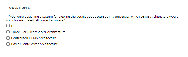 QUESTION 5
"If you were designing a system for viewing the details about courses in a university, which DBMS Architecture would
you choose: [Select all correct answers]"
O None
Three-Tier Client/Server Architecture
Centralized DBMS Architecture
Basic Client/Server Architecture
