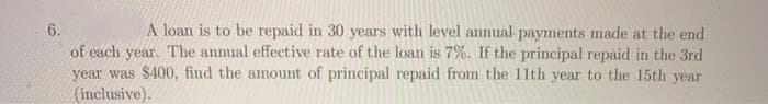 A loan is to be repaid in 30 years with level annual payments made at the end
6.
of each year. The annual effective rate of the loan is 7%. If the principal repaid in the 3rd
year was $400, find the amount of principal repaid from the 11th year to the 15th year
(inclusive).
