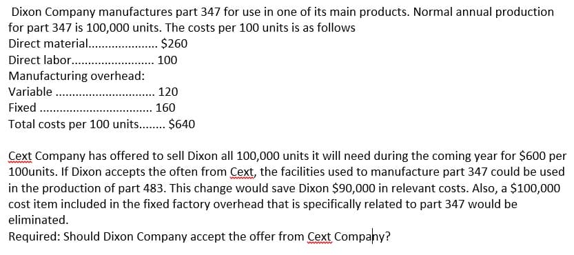 Dixon Company manufactures part 347 for use in one of its main products. Normal annual production
for part 347 is 100,000 units. The costs per 100 units is as follows
Direct material. . $260
Direct labor. .
Manufacturing overhead:
Variable ..
Fixed .
Total costs per 100 units.. $640
. 100
120
160
Cext Company has offered to sell Dixon all 100,000 units it will need during the coming year for $600 per
100units. If Dixon accepts the often from Cext, the facilities used to manufacture part 347 could be used
in the production of part 483. This change would save Dixon $90,000 in relevant costs. Also, a $100,000
cost item included in the fixed factory overhead that is specifically related to part 347 would be
eliminated.
Required: Should Dixon Company accept the offer from Cext Company?
ww
